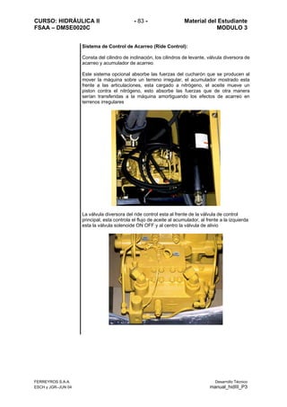 CURSO: HIDRÁULICA II - 83 - Material del Estudiante
FSAA – DMSE0020C MODULO 3
Sistema de Control de Acarreo (Ride Control):
Consta del cilindro de inclinación, los cilindros de levante, válvula diversora de
acarreo y acumulador de acarreo
Este sistema opcional absorbe las fuerzas del cucharón que se producen al
mover la máquina sobre un terreno irregular, el acumulador mostrado esta
frente a las articulaciones, esta cargado a nitrógeno, el aceite mueve un
piston contra el nitrógeno, esto absorbe las fuerzas que de otra manera
serían transferidas a la máquina amortiguando los efectos de acarreo en
terrenos irregulares
La válvula diversora del ride control esta al frente de la válvula de control
principal, esta controla el flujo de aceite al acumulador, al frente a la izquierda
esta la válvula solenoide ON OFF y al centro la válvula de alivio
FERREYROS S.A.A. Desarrollo Técnico
ESCH y JGR–JUN 04 manual_hidIII_P3
 