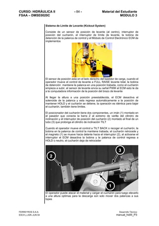 CURSO: HIDRÁULICA II - 84 - Material del Estudiante
FSAA – DMSE0020C MODULO 3
Sistema de Límite de Levante (Kickout System)
Consiste de un sensor de posición de levante (al centro), interruptor de
posición del cucharón, el interruptor de límite de levante, la bobina de
detención de la palanca de control y el Módulo de Control Electrónico ECM de
implementos
El sensor de posición esta en el lado derecho del bastidor de carga, cuando el
operador mueve el control de levante a FULL RAISE levante total, la bobina
de detención mantiene la palanca en una posición trabada, como el cucharón
empieza a subir, el sensor de levante envía su señal PWM al ECM esto le da
a la computadora información de la posición del brazo de levante
Al llegar la altura a una posición preestablecida, el ECM desactiva el
solenoide de la palanca y esta regresa automáticamente a la posición de
mantener HOLD y el cucharón se detiene, la operación es idéntica para bajar
el cucharón, también tiene limites.
El posicionador del cucharón tiene dos componentes, un imán (1) montado en
el pasador que conecta la barra Z al extremo de varilla del cilindro de
inclinación y el interruptor de posición del cucharón (2) montado al final de un
tubo (3) que prolonga al cilindro de inclinación TILT
Cuando el operador mueve el control a TILT BACK o recoger el cucharón, la
bobina en la palanca de control la mantiene trabada, el cucharón retrocede y
el magneto (1) se mueve hacia delante hacia el interruptor (2), al activarse el
interruptor el ECM desactiva la bobina y la palanca de control regresa a
HOLD o neutro, el cucharón deja de retroceder
El operador puede atacar el material y cargar el cucharón para luego elevarlo
a una altura optimas para la descarga son solo mover dos palancas a sus
topes
FERREYROS S.A.A. Desarrollo Técnico
ESCH y JGR–JUN 04 manual_hidIII_P3
 