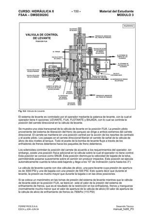 CURSO: HIDRÁULICA II - 100 - Material del Estudiante
FSAA – DMSE0020C MODULO 3
Fig. 5.6- Válvula de Levante
El sistema de levante es controlado por el operador mediante la palanca de levante, con la cual el
operador tiene 4 opciones: LEVANTE, FIJA, FLOTANTE y BAJADA, con lo cual se controla la
posición del carrete direccional en la válvula de levante.
Se muestra una vista transversal de la válvula de levante en la posición FIJA. La presión piloto
proveniente del sistema de liberación del freno de parqueo se dirige a ambos extremos del carrete
direccional. El carrete se mantiene en una posición central por la acción de los resortes de centrado
y el aceite piloto. Los pasajes en el carrete direccional liberan el carrete de señal de la válvula de
alivio de dos niveles al tanque. Todo el aceite de la bomba de levante fluye a través de los
enfriadores de frenos delanteros hacia los paquetes de freno delanteros.
Los solenoides controlan la posición del carrete de acuerdo a los requerimientos del operador, sin
embargo, existe una posición física adicional en la válvula sobre la cual el operador no tiene control.
Esta posición se conoce como SNUB. Esta posición disminuye la velocidad de bajada de la tolva,
permitiéndole posarse suavemente sobre el camión sin producir impactos. Esta posición se ejecuta
automáticamente cuando la tolva está bajando y llega a los 10° de inclinación (varía hasta los 3°)
La válvula de levante cuenta con dos válvulas de alivio, una para levante cuya presión de apertura
es de 3000 PSI y una de bajada con una presión de 500 PSI. Esto quiere decir que durante el
levante, la presión es mucho mayor que durante la bajada o en las otras posiciones.
Si se coloca un manómetro en las tomas de presión del sistema de levante mientras que la válvula
de levante está en la posición FIJA, se leerá en este el valor de la presión del sistema de
enfriamiento de frenos, que es el resultado de la restricción en los enfriadores, frenos y mangueras
(normalmente mucho menor que el valor de apertura de la válvula de alivio) El valor de apertura de
la válvula de alivio de enfriamiento de frenos es 790kPa (115 PSI)
SOLENOIDE
DE BAJADA
PRESION DE LIBERACION
DEL FRENO DE PARQUEO
VALVULA DE ALIVIO
DE ENFRIAMIENTO
DE FRENOS
DELANTEROS
AL EXTREMO DE
CABEZA DE LOS
CILINDROS
AL EXTREMO DE
VASTAGO DE LOS
CILINDROS
AL TANQUE
VALVULA CHECK
DE CARGA
MUESCA DE PASE DEL
EXTREMO DEL VASTAGO
VALVULA
CONTRABALANCE
AL ENFRIADOR DE FRENOS
DELANTEROS
PRESION DE LIBERACION
DEL FRENO DE PARQUEO
SOLENOIDE
DE LEVANTE
INGRESO
DE ACEITE
CARRETE DE SEÑAL DE
LA VALVULA DE ALIVIO
DE DOS VALORES
VALVULA DE ALIVIO
DE ALTA PRESION
VALVULA DE ALIVIO
DE BAJA PRESION
VALVULA DE CONTROL
DE LEVANTE
POSICION FIJA
AL ENFRIADOR
DE FRENOS
DELANTEROS
4GZID002
FERREYROS S.A.A. Desarrollo Técnico
ESCH y JGR–JUN 04 manual_hidIII_P3
 