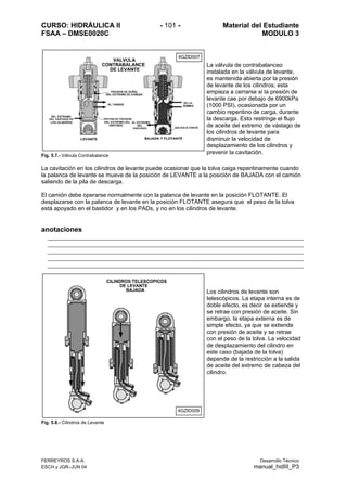 CURSO: HIDRÁULICA II - 101 - Material del Estudiante
FSAA – DMSE0020C MODULO 3
Fig. 5.7.- Válvula Contrabalance
La válvula de contrabalanceo
instalada en la válvula de levante,
es mantenida abierta por la presión
de levante de los cilindros; esta
empieza a cerrarse si la presión de
levante cae por debajo de 6900kPa
(1000 PSI), ocasionada por un
cambio repentino de carga, durante
la descarga. Esto restringe el flujo
de aceite del extremo de vástago de
los cilindros de levante para
disminuir la velocidad de
desplazamiento de los cilindros y
prevenir la cavitación.
La cavitación en los cilindros de levante puede ocasionar que la tolva caiga repentinamente cuando
la palanca de levante se mueve de la posición de LEVANTE a la posición de BAJADA con el camión
saliendo de la pila de descarga.
El camión debe operarse normalmente con la palanca de levante en la posición FLOTANTE. El
desplazarse con la palanca de levante en la posición FLOTANTE asegura que el peso de la tolva
está apoyado en el bastidor y en los PADs, y no en los cilindros de levante.
anotaciones
Fig. 5.8.- Cilindros de Levante
Los cilindros de levante son
telescópicos. La etapa interna es de
doble efecto, es decir se extiende y
se retrae con presión de aceite. Sin
embargo, la etapa externa es de
simple efecto, ya que se extiende
con presión de aceite y se retrae
con el peso de la tolva. La velocidad
de desplazamiento del cilindro en
este caso (bajada de la tolva)
depende de la restricción a la salida
de aceite del extremo de cabeza del
cilindro.
4GZID0074GZID007
4GZID009
FERREYROS S.A.A.
ESCH y JGR–JUN 04 manual
Desarrollo Técnico
_hidIII_P3
 