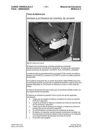 CURSO: HIDRÁULICA II - 104 - Material del Estudiante
FSAA – DMSE0020C MODULO 3
Texto de Referencia
SISTEMA ELECTRONICO DE CONTROL DE LEVANTE
Fig. 5.11.-Palanca de Levante
El Sistema de Levante en los camiones grandes es controlado
electrónicamente por el ECM de la Transmisión. El sistema de control tiene
cuatro posiciones de operación: LEVANTE, FIJA, FLOTANTE, y BAJADA.
La palanca retorna automáticamente a la posición FIJA cuando se suelta la
posición de LEVANTE y a posición FLOTANTE cuando se suelta la posición
de BAJADA.
En la palanca de levante hay un sensor de posición digital (PWM) que envía
la información al ECM, que permite no solamente levantar y bajar la tolva sino
además Neutralizar la Transmisión en Reversa e iniciar un nuevo Ciclo de
Carga.
El sistema de levante tiene dos modos que no permitirán al ECM cumplir con
los requerimientos del operador.
El sistema se colocará en posición FIJA si ocurre una de las siguientes
condiciones:
• Luego que se energiza el sistema, la palanca se coloca en posición
FIJA por 2 segundos.
• Luego de encender la máquina, el sistema se coloca en posición fija
por los primeros 2 segundos.
• Luego que el relé de arranque se energiza, el sistema se coloca en
posición fija por los primeros 2 segundos.
• Si el ECM detecta una falla activa en la palanca de levante.
• El sistema no responde cuando cualquier combinación de fallas con
los solenoides se presenta, debido a esto el sistema ya no responde
a los requerimientos del operador (se anula el control).
• Si el motor está apagado
4GZIF001
FERREYROS S.A.A. Desarrollo Técnico
ESCH y JGR–JUN 04 manual_hidIII_P3
 