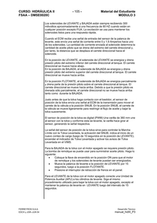 CURSO: HIDRÁULICA II - 105 - Material del Estudiante
FSAA – DMSE0020C MODULO 3
Los solenoides de LEVANTE y BAJADA están siempre recibiendo 300
milivoltios aproximadamente a una frecuencia de 80 HZ cuando están en
cualquier posición excepto FIJA. La excitación se usa para mantener los
solenoides listos para una respuesta rápida.
Cuando el ECM recibe una señal de entrada del sensor de la palanca de
levante, este envía una señal de corriente entre 0 y 1,9 Amperios hacia uno
de los solenoides. La cantidad de corriente enviada al solenoide determina la
cantidad de aceite piloto que se drena del extremo del carrete direccional y,
por tanto, la distancia que se desplaza el carrete direccional hacia el
solenoide.
En la posición de LEVANTE, el solenoide de LEVANTE se energiza y drena
presión piloto del extremo inferior del carrete direccional al tanque. El carrete
direccional se mueve hacia abajo.
En la posición de BAJADA, el solenoide de BAJADA se energiza y drena
presión piloto del extremo superior del carrete direccional al tanque. El carrete
direccional se mueve hacia arriba.
En la posición FLOTANTE, el solenoide de BAJADA se energiza parcialmente
y drena parte de la presión piloto sobre el carrete direccional al tanque. El
carrete direccional se mueve hacia arriba. Debido a que la presión piloto es
drenada sólo parcialmente, el carrete direccional no se mueve hacia arriba
tanto como durante la BAJADA.
Justo antes de que la tolva haga contacto con el bastidor, el sensor de
posición de la tolva envía una señal al ECM de la transmisión para mover el
carrete de la válvula a la posición SNUB. En la posición SNUB, el carrete de
la válvula se mueve ligeramente para restringir el flujo de aceite y bajar la
tolva suavemente.
El sensor de posición de la tolva es digital (PWM) Una varilla de 360 mm une
al sensor con la tolva y conforme esta se levante, la varilla hace girar al
sensor, generando la señal respectiva.
La señal del sensor de posición de la tolva sirve para controlar la Marcha
Límite con la Tolva Levantada, la activación del SNUB, indica el inicio de un
nuevo conteo de carga (luego de 10 segundos en la posición de LEVANTE),
encender el indicador de Tolva Levantada y activar los avisos de Tolva
Levantada en el VIMS.
Para la BAJADA de la tolva con el motor apagado se requiere presión piloto.
La bomba de remolque se puede usar para suministrar aceite piloto. Haga lo
siguiente:
• Coloque la llave de encendido en la posición ON para que el motor
de remolque y los solenoides de levante puedan ser energizados.
• Mueva la palanca de levante a la posición de LEVANTE por 15
segundos, luego a la posición FLOTANTE.
• Presione el interruptor de retracción de frenos en el panel.
Para el LEVANTE de la tolva con el motor apagado conecte una Unidad de
Potencia Auxiliar (APU) a los cilindros de levante. Siga el mismo
procedimiento utilizado para bajar la tolva con el motor apagado, excepto el
mantener la palanca de levante en LEVANTE luego del intervalo de 15
segundos.
FERREYROS S.A.A. Desarrollo Técnico
ESCH y JGR–JUN 04 manual_hidIII_P3
 