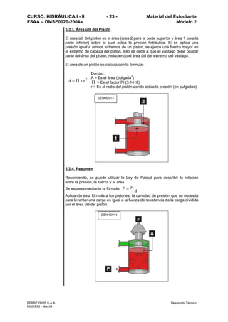 CURSO: HIDRÁULICA I - II - 23 - Material del Estudiante
FSAA – DMSE0020-2004a Módulo 2
FERREYROS S.A.A. Desarrollo Técnico
MSC/ERI - Mar 04
5.3.3. Área útil del Pistón
El área útil del pistón es el área (área 2 para la parte superior y área 1 para la
parte inferior) sobre la cual actúa la presión hidráulica. Si se aplica una
presión igual a ambos extremos de un pistón, se ejerce una fuerza mayor en
el extremo de cabeza del pistón. Ello se debe a que el vástago debe ocupar
parte del área del pistón, reduciendo el área útil del extremo del vástago.
El área de un pistón se calcula con la formula:
2
rA ×Π=
Donde :
A = Es el área (pulgada2
)
Π = Es el factor PI (3.1416)
r = Es el radio del pistón donde actúa la presión (en pulgadas)
5.3.4. Resumen
Resumiendo, se puede utilizar la Ley de Pascal para describir la relación
entre la presión, la fuerza y el área.
Se expresa mediante la fórmula:
A
FP =
Aplicando esta fórmula a los pistones, la cantidad de presión que se necesita
para levantar una carga es igual a la fuerza de resistencia de la carga dividida
por el área útil del pistón.
GENHD013
GENHD014
 