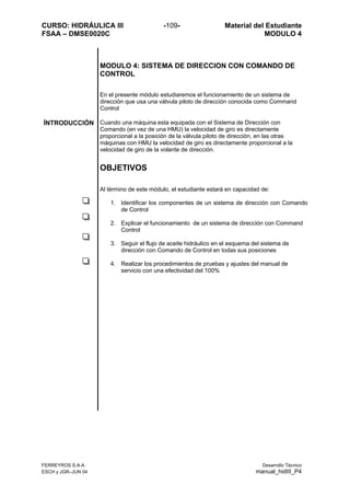 CURSO: HIDRÁULICA III -109- Material del Estudiante
FSAA – DMSE0020C MODULO 4
FERREYROS S.A.A. Desarrollo Técnico
ESCH y JGR–JUN 04 manual_hidIII_P4
MODULO 4: SISTEMA DE DIRECCION CON COMANDO DE
CONTROL
En el presente módulo estudiaremos el funcionamiento de un sistema de
dirección que usa una válvula piloto de dirección conocida como Command
Control
ÍNTRODUCCIÓN Cuando una máquina esta equipada con el Sistema de Dirección con
Comando (en vez de una HMU) la velocidad de giro es directamente
proporcional a la posición de la válvula piloto de dirección, en las otras
máquinas con HMU la velocidad de giro es directamente proporcional a la
velocidad de giro de la volante de dirección.
OBJETIVOS
Al término de este módulo, el estudiante estará en capacidad de:
1. Identificar los componentes de un sistema de dirección con Comando
de Control
2. Explicar el funcionamiento de un sistema de dirección con Command
Control
3. Seguir el flujo de aceite hidráulico en el esquema del sistema de
dirección con Comando de Control en todas sus posiciones
4. Realizar los procedimientos de pruebas y ajustes del manual de
servicio con una efectividad del 100%
 
