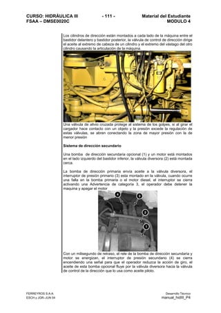 CURSO: HIDRÁULICA III - 111 - Material del Estudiante
FSAA – DMSE0020C MODULO 4
FERREYROS S.A.A. Desarrollo Técnico
ESCH y JGR–JUN 04 manual_hidIII_P4
Los cilindros de dirección están montados a cada lado de la máquina entre el
bastidor delantero y bastidor posterior, la válvula de control de dirección dirige
el aceite al extremo de cabeza de un cilindro y el extremo del vástago del otro
cilindro causando la articulación de la máquina.
Una válvula de alivio cruzada protege al sistema de los golpes, si al girar el
cargador hace contacto con un objeto y la presión excede la regulación de
estas válvulas, se abren conectando la zona de mayor presión con la de
menor presión
Sistema de dirección secundario
Una bomba de dirección secundaria opcional (1) y un motor está montados
en el lado izquierdo del bastidor inferior, la válvula diversora (2) está montada
cerca.
La bomba de dirección primaria envía aceite a la válvula diversora, el
interruptor de presión primario (3) esta montado en la válvula, cuando ocurre
una falla en la bomba primaria o el motor diesel, el interruptor se cierra
activando una Advertencia de categoría 3, el operador debe detener la
maquina y apagar el motor
Con un milisegundo de retraso, el rele de la bomba de dirección secundaria y
motor se energizan, el interruptor de presión secundario (4) se cierra
encendiendo una señal para que el operador reduzca la acción de giro, el
aceite de esta bomba opcional fluye por la válvula diversora hacia la válvula
de control de la dirección que lo usa como aceite piloto.
 