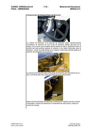 CURSO: HIDRÁULICA III - 112 - Material del Estudiante
FSAA – DMSE0020C MODULO 4
FERREYROS S.A.A. Desarrollo Técnico
ESCH y JGR–JUN 04 manual_hidIII_P4
Componentes del Sistema Piloto de Dirección
La volante de dirección y la columna de dirección están mecánicamente
conectados, la columna se une al eje de dirección debajo del piso de la
cabina, en el centro de la volante esta la perilla de altura, girándola contra el
sentido del reloj permite graduar la volante a una altura adecuada para el
operador, mover la perilla detrás de la volante contra-reloj permite graduar la
posición de inclinación de la columna
La columna de dirección esta unida al eje de dirección que esta dentro de un
tubo, al final de este otra unión conecta el eje a la válvula piloto
Estas uniones llamadas de velocidad constante son mejores que las uniones
universales, reducen los esfuerzos, la respuesta es más suave y mejora el
control de manejo
 