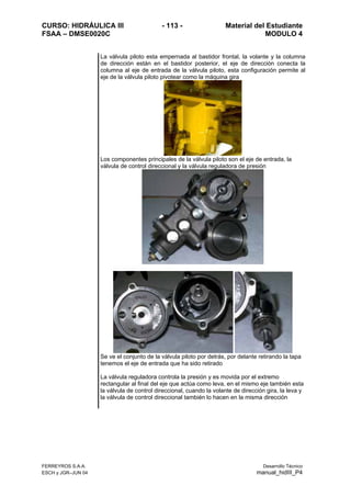 CURSO: HIDRÁULICA III - 113 - Material del Estudiante
FSAA – DMSE0020C MODULO 4
FERREYROS S.A.A. Desarrollo Técnico
ESCH y JGR–JUN 04 manual_hidIII_P4
La válvula piloto esta empernada al bastidor frontal, la volante y la columna
de dirección están en el bastidor posterior, el eje de dirección conecta la
columna al eje de entrada de la válvula piloto, esta configuración permite al
eje de la válvula piloto pivotear como la máquina gira
Los componentes principales de la válvula piloto son el eje de entrada, la
válvula de control direccional y la válvula reguladora de presión
Se ve el conjunto de la válvula piloto por detrás, por delante retirando la tapa
tenemos el eje de entrada que ha sido retirado
La válvula reguladora controla la presión y es movida por el extremo
rectangular al final del eje que actúa como leva, en el mismo eje también esta
la válvula de control direccional, cuando la volante de dirección gira, la leva y
la válvula de control direccional también lo hacen en la misma dirección
 