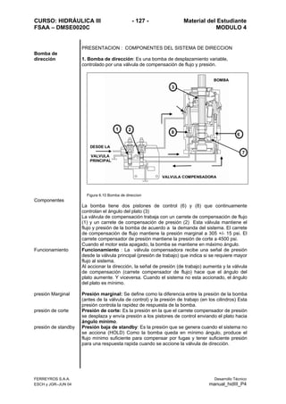 CURSO: HIDRÁULICA III - 127 - Material del Estudiante
FSAA – DMSE0020C MODULO 4
FERREYROS S.A.A. Desarrollo Técnico
ESCH y JGR–JUN 04 manual_hidIII_P4
PRESENTACION : COMPONENTES DEL SISTEMA DE DIRECCION
Bomba de
dirección 1. Bomba de dirección: Es una bomba de desplazamiento variable,
controlado por una válvula de compensación de flujo y presión.
VALVULA COMPENSADORA
DESDE LA
VALVULA
PRINCIPAL
BOMBA
1 2
3
68
7
Figura 6.10 Bomba de direccion
Componentes
La bomba tiene dos pistones de control (6) y (8) que continuamente
controlan el ángulo del plato (3)
La válvula de compensación trabaja con un carrete de compensación de flujo
(1) y un carrete de compensación de presión (2) Esta válvula mantiene el
flujo y presión de la bomba de acuerdo a la demanda del sistema. El carrete
de compensación de flujo mantiene la presión marginal a 305 +/- 15 psi. El
carrete compensador de presión mantiene la presión de corte a 4500 psi.
Cuando el motor esta apagado, la bomba se mantiene en máximo ángulo.
Funcionamiento Funcionamiento : La válvula compensadora recibe una señal de presión
desde la válvula principal (presión de trabajo) que indica si se requiere mayor
flujo al sistema.
Al accionar la dirección, la señal de presión (de trabajo) aumenta y la válvula
de compensación (carrete compensador de flujo) hace que el ángulo del
plato aumente. Y viceversa. Cuando el sistema no esta accionado, el ángulo
del plato es mínimo.
presión Marginal Presión marginal: Se define como la diferencia entre la presión de la bomba
(antes de la válvula de control) y la presión de trabajo (en los cilindros) Esta
presión controla la rapidez de respuesta de la bomba.
presión de corte Presión de corte: Es la presión en la que el carrete compensador de presión
se desplaza y envía presión a los pistones de control enviando el plato hacia
ángulo mínimo.
presión de standby Presión baja de standby: Es la presión que se genera cuando el sistema no
se acciona (HOLD) Como la bomba queda en mínimo ángulo, produce el
flujo mínimo suficiente para compensar por fugas y tener suficiente presión
para una respuesta rapida cuando se accione la válvula de dirección.
 