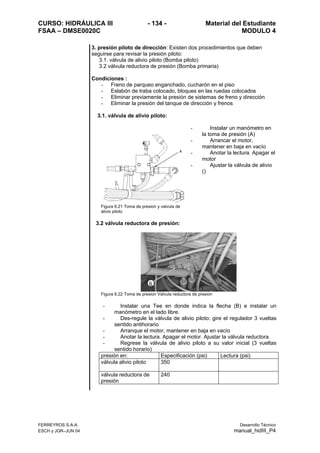 CURSO: HIDRÁULICA III - 134 - Material del Estudiante
FSAA – DMSE0020C MODULO 4
FERREYROS S.A.A. Desarrollo Técnico
ESCH y JGR–JUN 04 manual_hidIII_P4
3. presión piloto de dirección: Existen dos procedimientos que deben
seguirse para revisar la presión piloto:
3.1. válvula de alivio piloto (Bomba piloto)
3.2 válvula reductora de presión (Bomba primaria)
Condiciones :
- Freno de parqueo enganchado, cucharón en el piso
- Eslabón de traba colocado, bloques en las ruedas colocados
- Eliminar previamente la presión de sistemas de freno y dirección
- Eliminar la presión del tanque de dirección y frenos
3.1. válvula de alivio piloto:
Figura 6.21 Toma de presion y valvula de
alivio piloto
- Instalar un manómetro en
la toma de presión (A)
- Arrancar el motor,
mantener en baja en vacío
- Anotar la lectura. Apagar el
motor
- Ajustar la válvula de alivio
()
3.2 válvula reductora de presión:
Figura 6.22 Toma de presion Valvula reductora de presion
- Instalar una Tee en donde indica la flecha (B) e instalar un
manómetro en el lado libre.
- Des-regule la válvula de alivio piloto: gire el regulador 3 vueltas
sentido antihorario
- Arranque el motor, mantener en baja en vacío
- Anotar la lectura. Apagar el motor. Ajustar la válvula reductora.
- Regrese la válvula de alivio piloto a su valor inicial (3 vueltas
sentido horario)
presión en: Especificación (psi) Lectura (psi)
válvula alivio piloto 350
válvula reductora de
presión
240
 