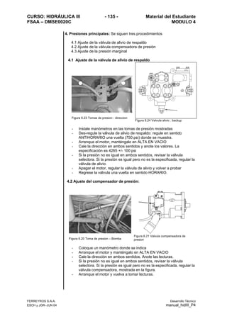 CURSO: HIDRÁULICA III - 135 - Material del Estudiante
FSAA – DMSE0020C MODULO 4
FERREYROS S.A.A. Desarrollo Técnico
ESCH y JGR–JUN 04 manual_hidIII_P4
4. Presiones principales: Se siguen tres procedimientos
4.1 Ajuste de la válvula de alivio de respaldo
4.2 Ajuste de la válvula compensadora de presión
4.3 Ajuste de la presión marginal
4.1 Ajuste de la válvula de alivio de respaldo
Figura 6.23 Tomas de presion - direccion
Figura 6.24 Valvula alivio . backup
- Instale manómetros en las tomas de presión mostradas
- Des-regule la válvula de alivio de respaldo: regule en sentido
ANTIHORARIO una vuelta (750 psi) donde se muestra.
- Arranque el motor, manténgalo en ALTA EN VACIO
- Cale la dirección en ambos sentidos y anote los valores. La
especificación es 4265 +/- 100 psi
- Si la presión no es igual en ambos sentidos, revisar la válvula
selectora. Si la presión es igual pero no es la especificada, regular la
válvula de alivio.
- Apagar el motor, regular la válvula de alivio y volver a probar
- Regrese la válvula una vuelta en sentido HORARIO.
4.2 Ajuste del compensador de presión:
Figura 6.20 Toma de presion – Bomba
Figura 6.21 Valvula compensadora de
presion
- Coloque un manómetro donde se indica
- Arranque el motor y manténgalo en ALTA EN VACIO
- Cale la dirección en ambos sentidos. Anote las lecturas.
- Si la presión no es igual en ambos sentidos, revisar la válvula
selectora. Si la presión es igual pero no es la especificada, regular la
válvula compensadora, mostrada en la figura.
- Arranque el motor y vuelva a tomar lecturas.
 