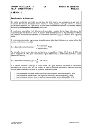 CURSO: HIDRÁULICA I - II - 26 - Material del Estudiante
FSAA – DMSE0020-2004a Módulo 2
FERREYROS S.A.A. Desarrollo Técnico
MSC/ERI - Mar 04
ANEXO 1.2
Rendimiento Volumétrico
En teoría, una bomba suministra una cantidad de fluido igual a su desplazamiento por ciclo o
revolución. En realidad el desplazamiento efectivo es menor, debido a las fugas internas. A medida
que aumenta la presión, las fugas desde la salida de la bomba hacia la entrada o al drenaje también
aumentan y el rendimiento volumétrico disminuye.
El rendimiento volumétrico (ηv) determina el porcentaje y estado de las fugas internas en las
revoluciones por minuto en un estado de presión. Toda bomba necesita un flujo interno para lubricar
las partes en movimiento de la bomba. El rendimiento volumétrico (ηv) es calculado de la siguiente
forma:
El rendimiento volumétrico (ηv) es igual al caudal real de la bomba dividido entre el caudal teórico. Se
expresa en forma de porcentaje.
100*
icoCaudalTeór
alReCaudal
)v(étricoientoVolumdimnRe =η
Por ejemplo, si una bomba debe dar teóricamente un caudal de 10 gpm (37.85 lpm) @ 1000 psi
(68.94 bar) (6984.00 kPa), pero solamente da 9 gpm (34.07 lpm), su rendimiento volumétrico a esta
presión será del 90%.
%90100*
10
9
)v(étricoientoVolumdimnRe ==η
Si la presión aumenta a 2000 psi el caudal caerá a 8.5 gpm, entonces se tendrá un rendimiento
volumétrico de 85% @ 2000 psi. Por lo tanto, al medir o evaluar el rendimiento volumétrico de una
bomba, la velocidad debe mantenerse constante durante la prueba.
• Las bombas de engranaje tienen una eficiencia volumétrica aproximada de 85 a 96%.
• Las bombas de paletas tienen una eficiencia volumétrica aproximada de 85 a 93%.
• Las bombas de pistones tienen una eficiencia volumétrica aproximada de 95 a 98%.
 