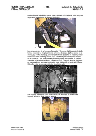CURSO: HIDRÁULICA III - 149- Material del Estudiante
FSAA – DMSE0020C MODULO 5
El enfriador de aceite esta detrás de la cabina al lado derecho de la máquina,
frente suyo esta el tubo de llenado hidráulico
Los componentes de la bomba, el actuador (1) mueve el plato oscilante de la
bomba variando su desplazamiento, la bomba de carga (2) llena aceite en el
arranque y por las make up, también es la fuente de señal de presión para el
controlador de la bomba y motor, (3) la válvula de presión de sobre marcha
(POR Pressure Over Ride) limita la máxima presión del sistema, la válvula
solenoide (4) Adelante – Neutro – Reversa (FNR Forward, Neutral, Reverse)
es energizada por una palanca joystick en la cabina, (5) el tapón MH (Master
Hidraulic) mide la mayor presión del circuito cerrado
Las válvulas solenoides FNR están debajo de la bomba, la superior es
forward, la inferior de la vista es reverse
FERREYROS S.A.A. Desarrollo Técnico
ESCH y JGR–JUN 04 manual_hidIII_P5
 