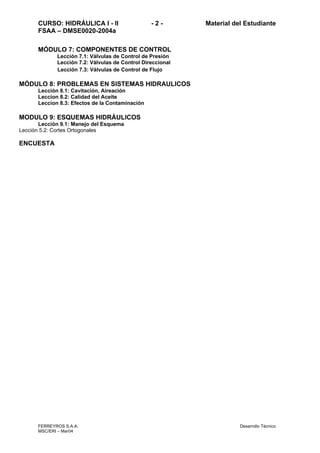CURSO: HIDRÁULICA I - II - 2 - Material del Estudiante
FSAA – DMSE0020-2004a
FERREYROS S.A.A. Desarrollo Técnico
MSC/ERI – Mar04
MÓDULO 7: COMPONENTES DE CONTROL
Lección 7.1: Válvulas de Control de Presión
Lección 7.2: Válvulas de Control Direccional
Lección 7.3: Válvulas de Control de Flujo
MÓDULO 8: PROBLEMAS EN SISTEMAS HIDRAULICOS
Lección 8.1: Cavitación, Aireación
Leccion 8.2: Calidad del Aceite
Leccion 8.3: Efectos de la Contaminación
MODULO 9: ESQUEMAS HIDRÁULICOS
Lección 9.1: Manejo del Esquema
Lección 5.2: Cortes Ortogonales
ENCUESTA
 