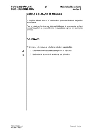 CURSO: HIDRÁULICA I - 24 - Material del Estudiante
FSAA – DMSE0020-2004a Módulo 4
FERREYROS S.A.A. Desarrollo Técnico
MSC/ERI – Mar04
MODULO 4: GLOSARIO DE TERMINOS
El propósito de este módulo es identificar los principales términos empleados
en hidráulica.
Para el trabajo en los diversos sistemas hidráulicos de una máquina se hace
necesario que todo el personal técnico involucrado se exprese con los mismos
términos.
OBJETIVOS
Al término de este módulo, el estudiante estará en capacidad de:
1. Entender la terminología básica empleada en hidráulica.
2. Uniformizar la terminología al referirse a la hidráulica.
 