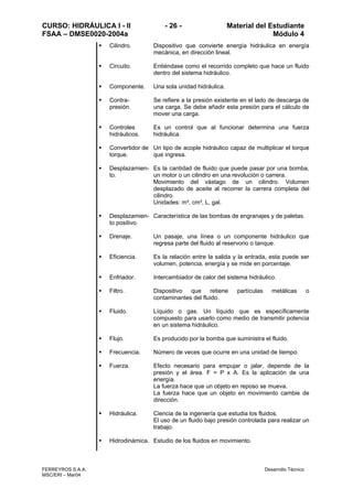 CURSO: HIDRÁULICA I - II - 26 - Material del Estudiante
FSAA – DMSE0020-2004a Módulo 4
FERREYROS S.A.A. Desarrollo Técnico
MSC/ERI – Mar04
Cilindro. Dispositivo que convierte energía hidráulica en energía
mecánica, en dirección lineal.
Circuito. Entiéndase como el recorrido completo que hace un fluido
dentro del sistema hidráulico.
Componente. Una sola unidad hidráulica.
Contra-
presión.
Se refiere a la presión existente en el lado de descarga de
una carga. Se debe añadir esta presión para el cálculo de
mover una carga.
Controles
hidráulicos.
Es un control que al funcionar determina una fuerza
hidráulica.
Convertidor de
torque.
Un tipo de acople hidráulico capaz de multiplicar el torque
que ingresa.
Desplazamien-
to.
Es la cantidad de fluido que puede pasar por una bomba,
un motor o un cilindro en una revolución o carrera.
Movimiento del vástago de un cilindro. Volumen
desplazado de aceite al recorrer la carrera completa del
cilindro.
Unidades: m³, cm³, L, gal.
Desplazamien-
to positivo.
Característica de las bombas de engranajes y de paletas.
Drenaje. Un pasaje, una línea o un componente hidráulico que
regresa parte del fluido al reservorio o tanque.
Eficiencia. Es la relación entre la salida y la entrada, esta puede ser
volumen, potencia, energía y se mide en porcentaje.
Enfriador. Intercambiador de calor del sistema hidráulico.
Filtro. Dispositivo que retiene partículas metálicas o
contaminantes del fluido.
Fluido. Líquido o gas. Un líquido que es específicamente
compuesto para usarlo como medio de transmitir potencia
en un sistema hidráulico.
Flujo. Es producido por la bomba que suministra el fluido.
Frecuencia. Número de veces que ocurre en una unidad de tiempo.
Fuerza. Efecto necesario para empujar o jalar, depende de la
presión y el área. F = P x A. Es la aplicación de una
energía.
La fuerza hace que un objeto en reposo se mueva.
La fuerza hace que un objeto en movimiento cambie de
dirección.
Hidráulica. Ciencia de la ingeniería que estudia los fluidos.
El uso de un fluido bajo presión controlada para realizar un
trabajo.
Hidrodinámica. Estudio de los fluidos en movimiento.
 