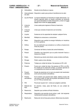 CURSO: HIDRÁULICA I - II - 27 - Material del Estudiante
FSAA – DMSE0020-2004a Módulo 4
FERREYROS S.A.A. Desarrollo Técnico
MSC/ERI – Mar04
Hidrostática. Estudio de los fluidos en reposo.
Intercambiador
de calor.
Dispositivo usado para producir transferencia de calor.
Ley de Pascal. La fuerza hidráulica se transmite en todas direcciones. “La
presión ejercida sobre un líquido confinado se transmite
con igual intensidad en todas direcciones y actúa con igual
fuerza sobre todas las áreas iguales”.
Línea de
retorno.
Línea usada para regresar el fluido al reservorio.
Línea de
succión.
Línea que conecta el reservorio con la bomba.
Líquido. Sustancia con la capacidad de adoptar cualquier forma.
Manifold. Múltiple de conexiones o conductores.
Motor. Dispositivo que cambia la energía hidráulica en mecánica
en forma giratoria.
Orificio. Es una restricción que consiste en un orificio a través de la
línea de presión.
Pasaje. Conductor de fluido a través del control hidráulico.
Pascal. Científico que descubrió que se podía transmitir fuerza a
través de un fluido.
Pistón. Elemento que dentro del cilindro recibe el efecto del fluido.
Plunger. Pistón usado en las válvulas.
Potencia. Trabajo por unidad de tiempo. Se expresa en HP o kW.
Presión. Fuerza por unidad de área. Se expresa en PSI o en kPa.
Es creada por la restricción al flujo. La presión ejercida en
un recipiente es la misma en todas direcciones.
Presión
absoluta.
Escala de presiones en la cual a la presión del manómetro
se le suma la presión atmosférica.
Presión
atmosférica.
Es la presión que soporta todo objeto, debido al peso del
aire que le rodea. El valor de la presión atmosférica normal
es 14.7 PSI (a nivel del mar).
PSI Pound per square inch - Libras por pulgada cuadrada.
Relación de
flujo.
El volumen, masa, peso del fluido, en una unidad de
tiempo.
Reservorio. Depósito que contiene el fluido hidráulico.
Respiradero. Dispositivo que permite al aire entrar y salir del recipiente
manteniendo la presión atmosférica.
Restricción. Reducción de la línea para producir diferencias de presión.
 