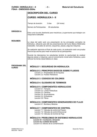 CURSO: HIDRÁULICA I - II - 3 - Material del Estudiante
FSAA – DMSE0020-2004a
FERREYROS S.A.A. Desarrollo Técnico
MSC/ERI – Mar04
DIRIGIDO A
RESUMEN
PROGRAMA DEL
CURSO
DESCRIPCIÓN DEL CURSO
CURSO: HIDRÁULICA I - II
Tiempo de duración: 3 días (24 horas)
Número de Participantes: 08 estudiantes
Este curso ha sido diseñando para mecánicos y supervisores que trabajan con
maquinaria Caterpillar.
La clase del salón será una presentación de los principales conceptos de
hidráulica, utilizando para ello las presentaciones del Curso Básico Multimedia
Caterpillar, manuales de servicio, esquemas, piezas y algunas máquinas.
Se realizarán ejercicios al final de cada punto y la evaluación será una prueba
final de tipo escrita para medir el avance de los participantes.
Durante los laboratorios los estudiantes tendrán la oportunidad de analizar
algunas piezas y máquinas, para el conocimiento inicial sobre hidráulica y para
reforzar los temas desarrollados en clase.
MÓDULO 1: SEGURIDAD EN HIDRAULICA
MÓDULO 2: PRINCIPIOS BASICOS SOBRE FLUIDOS
Lección 2.1: Propiedades de los líquidos
Lección 2.2: Fluidos Hidráulicos
MÓDULO 3: CODIGOS DE COLORES
MÓDULO 4: GLOSARIO DE TERMINOS
MÓDULO 5: COMPONENTES HIDRAULICOS
Lección 5.1: Tanques
Lección 5.2: Líneas Hidráulicas
Lección 5.3: Cilindros
Lección 5.4: Acumuladores
Lección 5.5: Enfriadores
Lección 5.6: Filtros
MÓDULO 6: COMPONENTES GENERADORES DE FLUJO
Lección 6.1: Bombas y Motores
MÓDULO 7: COMPONENTES DE CONTROL
Lección 7.1: Válvulas de control de Presión
Lección 7.2: Válvulas de control Direccional
Lección 7.3: Válvulas de Control de Flujo
MÓDULO 8: PROBLEMAS EN SISTEMAS HIDRAULICOS
Lección 8.1: Cavitación, Aireación
Leccion 8.2: Calidad del Aceite
Lección 8.3: Efectos de la Contaminación
 