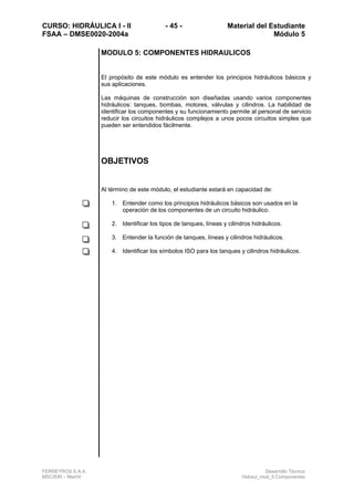 CURSO: HIDRÁULICA I - II - 45 - Material del Estudiante
FSAA – DMSE0020-2004a Módulo 5
FERREYROS S.A.A. Desarrollo Técnico
MSC/ERI – Mar04 Hidraul_mod_5 Componentes
MODULO 5: COMPONENTES HIDRAULICOS
El propósito de este módulo es entender los principios hidráulicos básicos y
sus aplicaciones.
Las máquinas de construcción son diseñadas usando varios componentes
hidráulicos: tanques, bombas, motores, válvulas y cilindros. La habilidad de
identificar los componentes y su funcionamiento permite al personal de servicio
reducir los circuitos hidráulicos complejos a unos pocos circuitos simples que
pueden ser entendidos fácilmente.
OBJETIVOS
Al término de este módulo, el estudiante estará en capacidad de:
1. Entender como los principios hidráulicos básicos son usados en la
operación de los componentes de un circuito hidráulico.
2. Identificar los tipos de tanques, líneas y cilindros hidráulicos.
3. Entender la función de tanques, líneas y cilindros hidráulicos.
4. Identificar los símbolos ISO para los tanques y cilindros hidráulicos.
 