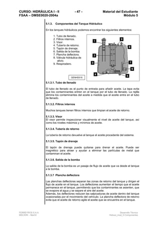 CURSO: HIDRÁULICA I - II - 47 - Material del Estudiante
FSAA – DMSE0020-2004a Módulo 5
FERREYROS S.A.A. Desarrollo Técnico
MSC/ERI – Mar04 Hidraul_mod_5 Componentes
5.1.3. Componentes del Tanque Hidráulico
En los tanques hidráulicos podemos encontrar los siguientes elementos:
1. Tubo de llenado.
2. Filtros internos.
3. Visor.
4. Tubería de retorno.
5. Tapón de drenaje.
6. Salida de la bomba.
7. Plancha deflectora.
8. Válvula hidráulica de
alivio.
9. Respiradero.
5.1.3.1. Tubo de llenado
El tubo de llenado es el punto de entrada para añadir aceite. La tapa evita
que los contaminantes entren en el tanque por el tubo de llenado. La rejilla
elimina los contaminantes del aceite a medida que el aceite entra en el tubo
de llenado.
5.1.3.2. Filtros internos
Muchos tanques tienen filtros internos que limpian el aceite de retorno.
5.1.3.3. Visor
El visor permite inspeccionar visualmente el nivel de aceite del tanque, así
como los niveles máximos y mínimos de aceite.
5.1.3.4. Tubería de retorno
La tubería de retorno devuelve al tanque el aceite procedente del sistema.
5.1.3.5. Tapón de drenaje
El tapón de drenaje puede quitarse para drenar el aceite. Puede ser
magnético para atraer y ayudar a eliminar las partículas de metal que
contaminan el aceite.
5.1.3.6. Salida de la bomba
La salida de la bomba es un pasaje de flujo de aceite que va desde el tanque
a la bomba.
5.1.3.7 Plancha deflectora
Las planchas deflectoras separan las zonas de retorno del tanque y dirigen el
flujo de aceite en el tanque. Los deflectores aumentan el tiempo que el aceite
permanece en el tanque, permitiendo que los contaminantes se asienten, que
se evapore el agua y se separe el aire del aceite.
Además, los deflectores reducen las salpicaduras de aceite dentro del tanque
ocasionadas por el movimiento del vehículo. La plancha deflectora de retorno
evita que el aceite de retorno agite el aceite que se encuentra en el tanque.
GENHD016
 