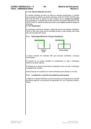 CURSO: HIDRÁULICA I - II - 48 - Material del Estudiante
FSAA – DMSE0020-2004a Módulo 5
FERREYROS S.A.A. Desarrollo Técnico
MSC/ERI – Mar04 Hidraul_mod_5 Componentes
5.1.3.8. Válvula hidráulica de alivio
La válvula hidráulica de alivio se utiliza en tanques presurizados. A medida
que el aceite se calienta, la presión aumenta, entre los 70 kPa (10 PSI) y los
207 kPa (30 PSI), la válvula se abre evitando que el exceso de presión
rompa el tanque. A medida que el aire se enfría y la presión desciende a 3.45
kPa (0.5 PSI), la válvula se abre para evitar que el vacío resultante desplome
el tanque.
5.1.3.9. Respiradero
El respiradero permite la entrada y salida del aire de los tanques ventilados.
Tiene un filtro para evitar que la suciedad penetre y está situado más arriba
del nivel de aceite del tanque.
5.1.4. Simbología ISO de los Tanques Hidráulicos
La figura muestra los símbolos ISO para tanques ventilados y tanques
presurizados.
El símbolo de un tanque ventilado es simplemente un caja o rectángulo
abierto en la parte superior.
El símbolo de un tanque presurizado es graficado como una caja o rectángulo
completamente cerrado.
Ambos tanques se muestran con líneas hidráulicas para denotar su función.
5.1.5. Localización y solución de problemas para tanques
La falla de un tanque hidráulico es poco frecuente y por lo general es causada
por daños externos. Las opciones de reparación son, por lo general, obvias y
fáciles.
 