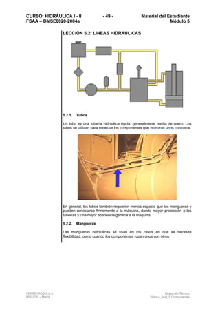 CURSO: HIDRÁULICA I - II - 49 - Material del Estudiante
FSAA – DMSE0020-2004a Módulo 5
FERREYROS S.A.A. Desarrollo Técnico
MSC/ERI – Mar04 Hidraul_mod_5 Componentes
LECCIÓN 5.2: LINEAS HIDRAULICAS
5.2.1. Tubos
Un tubo es una tubería hidráulica rígida, generalmente hecha de acero. Los
tubos se utilizan para conectar los componentes que no rozan unos con otros.
En general, los tubos también requieren menos espacio que las mangueras y
pueden conectarse firmemente a la máquina, dando mayor protección a las
tuberías y una mejor apariencia general a la máquina.
5.2.2. Mangueras
Las mangueras hidráulicas se usan en los casos en que se necesita
flexibilidad, como cuando los componentes rozan unos con otros.
 