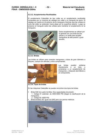 CURSO: HIDRÁULICA I - II - 52 - Material del Estudiante
FSAA – DMSE0020-2004a Módulo 5
FERREYROS S.A.A. Desarrollo Técnico
MSC/ERI – Mar04 Hidraul_mod_5 Componentes
5.2.3.2. Acoplamientos Reutilizables
El acoplamiento Caterpillar de tipo collar es un acoplamiento reutilizable
compuesto por un conjunto de vástago con collar y un manguito de acero. El
vástago se inserta en el extremo de la manguera mientras que las uñetas en
cuña del collar se extienden hacia abajo por la superficie exterior. Luego se
presiona el manguito sobre las uñetas para mantener el acoplamiento en la
manguera.
Estos acoplamientos se utilizan por
lo general con una brida de dos
piezas y un anillo para acoplar
mangueras de alta presión y gran
tamaño.
5.2.3.3. Bridas
Las bridas se utilizan para conectar mangueras y tubos de gran diámetro a
bloques, cuerpos de válvulas y otros componentes.
Las bridas pueden soldarse
directamente a un tubo, o
conectarse a un acoplamiento de
mangueras, y después atornillarse a
un componente.
5.2.3.4. Tipos de bridas
En las máquinas Caterpillar se pueden encontrar dos tipos de bridas:
Brida SAE de cuatro tornillos: Dos capacidades de presión.
1. Código 61 estándar: de 3000-5000 PSI (Según la clasificación de la
manguera).
2. Código 62: 6000 PSI.
Brida dividida JIS: Igual a la SAE pero con pernos métricos.
 