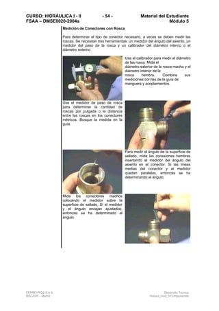 CURSO: HIDRÁULICA I - II - 54 - Material del Estudiante
FSAA – DMSE0020-2004a Módulo 5
FERREYROS S.A.A. Desarrollo Técnico
MSC/ERI – Mar04 Hidraul_mod_5 Componentes
Medición de Conectores con Rosca
Para determinar el tipo de conector necesario, a veces se deben medir las
roscas. Se necesitan tres herramientas: un medidor del ángulo del asiento, un
medidor del paso de la rosca y un calibrador del diámetro interno o el
diámetro externo.
Use el calibrador para medir el diámetro
de las rosca. Mida el
diámetro exterior de la rosca macho y el
diámetro interior de la
rosca hembra. Combine sus
mediciones con las de la guía de
manguera y acoplamientos.
Use el medidor de paso de rosca
para determinar la cantidad de
roscas por pulgada o la distancia
entre las roscas en los conectores
métricos. Busque la medida en la
guía.
Para medir el ángulo de la superficie de
sellado, mida las conexiones hembras
insertando el medidor del ángulo del
asiento en el conector. Si las líneas
medias del conector y el medidor
quedan paralelas, entonces se ha
determinando el ángulo.
Mida los conectores machos
colocando el medidor sobre la
superficie de sellado. Si el medidor
y el ángulo encajan ajustados,
entonces se ha determinado el
ángulo.
 
