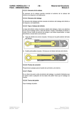 CURSO: HIDRÁULICA I - II - 58 - Material del Estudiante
FSAA – DMSE0020-2004a Módulo 5
FERREYROS S.A.A. Desarrollo Técnico
MSC/ERI – Mar04 Hidraul_mod_5 Componentes
5.3.2.3. Cáncamo de la cabeza
El cáncamo de la cabeza permite conectar el extremo de la cabeza del
cilindro a la máquina o al implemento.
5.3.2.4. Cáncamo del vástago
El cáncamo del vástago permite conectar el extremo del vástago del cilindro a
la máquina o al implemento.
5.3.2.5. Tapa o Cabeza del cilindro
La tapa del cilindro rodea el extremo abierto del vástago y tiene una abertura
por la que el vástago entra y sale del cilindro. Puede ir atornillada al cilindro o
unida a él por medio de pernos de anclaje o de bridas empernadas. La tapa
del cilindro a veces tiene una lumbrera.
a) Tapa de cilindro de corona roscada.- Enrosca en la parte exterior del tubo
del cilindro.
b) Cuello porta-sellos roscado.- Enrosca en el interior del tubo del cilindro.
5.3.2.6. Puntos de conexión
Proporcionan pasajes para el aceite de suministro y de retorno.
5.3.2.7. Pistón
Es un disco de acero unido al extremo del vástago. La presión hidráulica que
se ejerce sobre cualquiera de los lados del pistón hace que el vástago se
mueva.
5.3.2.8. Tuerca del pistón
Fija el vástago al pistón.
 