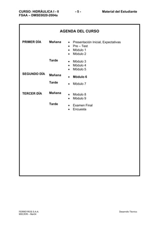 CURSO: HIDRÁULICA I - II - 5 - Material del Estudiante
FSAA – DMSE0020-2004a
FERREYROS S.A.A. Desarrollo Técnico
MSC/ERI – Mar04
AGENDA DEL CURSO
PRIMER DÍA
SEGUNDO DÍA
TERCER DÍA
Mañana
Tarde
Mañana
Tarde
Mañana
Tarde
• Presentación Inicial, Expectativas
• Pre – Test
• Módulo 1
• Módulo 2
• Módulo 3
• Módulo 4
• Módulo 5
• Módulo 6
• Módulo 7
• Modulo 8
• Módulo 9
• Examen Final
• Encuesta
 