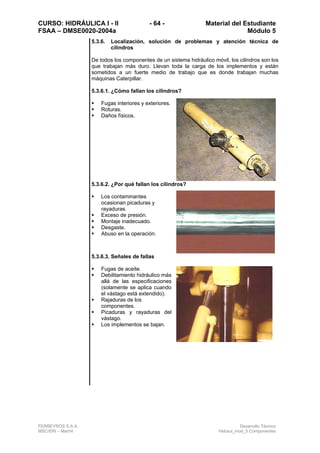 CURSO: HIDRÁULICA I - II - 64 - Material del Estudiante
FSAA – DMSE0020-2004a Módulo 5
FERREYROS S.A.A. Desarrollo Técnico
MSC/ERI – Mar04 Hidraul_mod_5 Componentes
5.3.6. Localización, solución de problemas y atención técnica de
cilindros
De todos los componentes de un sistema hidráulico móvil, los cilindros son los
que trabajan más duro. Llevan toda la carga de los implementos y están
sometidos a un fuerte medio de trabajo que es donde trabajan muchas
máquinas Caterpillar.
5.3.6.1. ¿Cómo fallan los cilindros?
Fugas interiores y exteriores.
Roturas.
Daños físicos.
5.3.6.2. ¿Por qué fallan los cilindros?
Los contaminantes
ocasionan picaduras y
rayaduras.
Exceso de presión.
Montaje inadecuado.
Desgaste.
Abuso en la operación.
5.3.6.3. Señales de fallas
Fugas de aceite.
Debilitamiento hidráulico más
allá de las especificaciones
(solamente se aplica cuando
el vástago está extendido).
Rajaduras de los
componentes.
Picaduras y rayaduras del
vástago.
Los implementos se bajan.
 