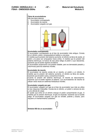 CURSO: HIDRÁULICA I - II - 67 - Material del Estudiante
FSAA – DMSE0020-2004a Módulo 5
FERREYROS S.A.A. Desarrollo Técnico
MSC/ERI – Mar04 Hidraul_mod_5 Componentes
Tipos de acumuladores
Hay tres tipos básicos:
1. Acumulador contrapesado
2. Acumulador de resorte
3. Acumulador cargado con gas
Acumulador contrapesado
El acumulador contrapesado es el tipo de acumulador más antiguo. Consta
de un cilindro, pistón, empaquetadura (sellos) y una pesa.
A medida que la presión del sistema aumenta, el cilindro se llena de aceite, el
pistón y la pesa son empujados hacia arriba. A medida que la presión del
sistema disminuye, la fuerza de esa pesa obliga al pistón a que descienda,
haciendo que el aceite regrese al sistema.
El acumulador proporciona una presión estable, pero es demasiado pesado y
voluminoso para los sistemas móviles.
Acumulador de resorte
El acumulador de resorte consta de un resorte, un pistón y un cilindro. A
medida que la presión del sistema aumenta, el cilindro se llena de aceite,
haciendo que el pistón suba y comprima el resorte.
Cuando la presión del sistema disminuye, el resorte se descomprime,
haciendo que el aceite regrese al sistema. Los acumuladores de resorte se
utilizan raras veces en sistemas hidráulicos móviles.
Acumulador cargado por gas
El acumulador cargado con gas es el tipo de acumulador que más se utiliza
en las máquinas Caterpillar. Consta de un cilindro, un pistón o cámara de aire
y una válvula de carga.
El aceite que entra en el cilindro empuja el pistón comprimiendo el gas. A
medida que la presión disminuye, el gas se expande, haciendo que el aceite
salga. El acumulador cargado con gas es versátil, potente y exacto, pero
requiere un mantenimiento cuidadoso.
Símbolo ISO de un acumulador:
2t56
 
