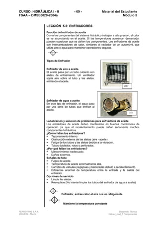 CURSO: HIDRÁULICA I - II - 69 - Material del Estudiante
FSAA – DMSE0020-2004a Módulo 5
FERREYROS S.A.A. Desarrollo Técnico
MSC/ERI – Mar04 Hidraul_mod_5 Componentes
LECCIÓN 5.5: ENFRIADORES
Función del enfriador de aceite
Como los componentes del sistema hidráulico trabajan a alta presión, el calor
se va acumulando en el aceite. Si las temperaturas aumentan demasiado,
pueden ocasionar que se dañen los componentes. Los enfriadores de aceite
son intercambiadores de calor, similares al radiador de un automóvil, que
utiliza aire o agua para mantener operaciones seguras.
Tipos de Enfriador
Enfriador de aire a aceite.
El aceite pasa por un tubo cubierto con
aletas de enfriamiento. Un ventilador
sopla aire sobre el tubo y las aletas,
enfriando el aceite.
Enfriador de agua a aceite
En este tipo de enfriador, el agua pasa
por una serie de tubos que enfrían al
aceite.
Localización y solución de problemas para enfriadores de aceite
Los enfriadores de aceite deben mantenerse en buenas condiciones de
operación ya que el recalentamiento puede dañar seriamente muchos
componentes hidráulicos.
¿Cómo fallan los enfriadores?
Taponamiento interno.
Obstrucción externa de las aletas (aire - aceite)
Fatiga de los tubos y las aletas debido a la vibración.
Tubos doblados, rotos o perforados.
¿Por qué fallan los enfriadores?
Mantenimiento inadecuado.
Daños externos.
Señales de falla
Fugas de aceite.
Temperatura de aceite anormalmente alta.
Carretes de válvulas pegajosas y barnizadas debido a recalentamiento.
Diferencia anormal de temperatura entre la entrada y la salida del
enfriador.
Opciones de servicio
Limpie las aletas.
Reemplace (No intente limpiar los tubos del enfriador de agua a aceite)
Enfriador, extrae calor al aire o a un refrigerante
Mantiene la temperatura constante
2t57
2t58
 