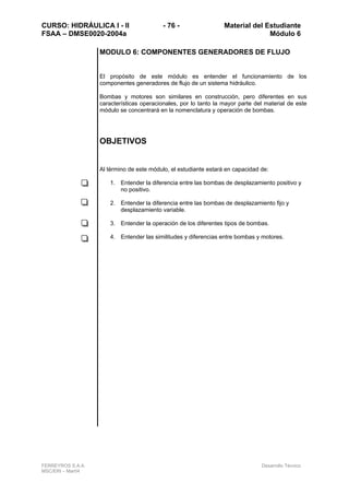 CURSO: HIDRÁULICA I - II - 76 - Material del Estudiante
FSAA – DMSE0020-2004a Módulo 6
FERREYROS S.A.A. Desarrollo Técnico
MSC/ERI – Mar04
MODULO 6: COMPONENTES GENERADORES DE FLUJO
El propósito de este módulo es entender el funcionamiento de los
componentes generadores de flujo de un sistema hidráulico.
Bombas y motores son similares en construcción, pero diferentes en sus
características operacionales, por lo tanto la mayor parte del material de este
módulo se concentrará en la nomenclatura y operación de bombas.
OBJETIVOS
Al término de este módulo, el estudiante estará en capacidad de:
1. Entender la diferencia entre las bombas de desplazamiento positivo y
no positivo.
2. Entender la diferencia entre las bombas de desplazamiento fijo y
desplazamiento variable.
3. Entender la operación de los diferentes tipos de bombas.
4. Entender las similitudes y diferencias entre bombas y motores.
 