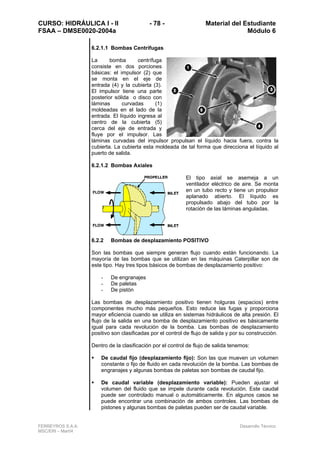 CURSO: HIDRÁULICA I - II - 78 - Material del Estudiante
FSAA – DMSE0020-2004a Módulo 6
FERREYROS S.A.A. Desarrollo Técnico
MSC/ERI – Mar04
6.2.1.1 Bombas Centrífugas
La bomba centrífuga
consiste en dos porciones
básicas: el impulsor (2) que
se monta en el eje de
entrada (4) y la cubierta (3).
El impulsor tiene una parte
posterior sólida o disco con
láminas curvadas (1)
moldeadas en el lado de la
entrada. El líquido ingresa al
centro de la cubierta (5)
cerca del eje de entrada y
fluye por el impulsor. Las
láminas curvadas del impulsor propulsan el líquido hacia fuera, contra la
cubierta. La cubierta esta moldeada de tal forma que direcciona el líquido al
puerto de salida.
6.2.1.2 Bombas Axiales
El tipo axial se asemeja a un
ventilador eléctrico de aire. Se monta
en un tubo recto y tiene un propulsor
aplanado abierto. El líquido es
propulsado abajo del tubo por la
rotación de las láminas anguladas.
6.2.2 Bombas de desplazamiento POSITIVO
Son las bombas que siempre generan flujo cuando están funcionando. La
mayoría de las bombas que se utilizan en las máquinas Caterpillar son de
este tipo. Hay tres tipos básicos de bombas de desplazamiento positivo:
- De engranajes
- De paletas
- De pistón
Las bombas de desplazamiento positivo tienen holguras (espacios) entre
componentes mucho más pequeños. Esto reduce las fugas y proporciona
mayor eficiencia cuando se utiliza en sistemas hidráulicos de alta presión. El
flujo de la salida en una bomba de desplazamiento positivo es básicamente
igual para cada revolución de la bomba. Las bombas de desplazamiento
positivo son clasificadas por el control de flujo de salida y por su construcción.
Dentro de la clasificación por el control de flujo de salida tenemos:
De caudal fijo (desplazamiento fijo): Son las que mueven un volumen
constante o fijo de fluido en cada revolución de la bomba. Las bombas de
engranajes y algunas bombas de paletas son bombas de caudal fijo.
De caudal variable (desplazamiento variable): Pueden ajustar el
volumen del fluido que se impele durante cada revolución. Este caudal
puede ser controlado manual o automáticamente. En algunos casos se
puede encontrar una combinación de ambos controles. Las bombas de
pistones y algunas bombas de paletas pueden ser de caudal variable.
 