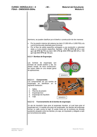 CURSO: HIDRÁULICA I - II - 80 - Material del Estudiante
FSAA – DMSE0020-2004a Módulo 6
FERREYROS S.A.A. Desarrollo Técnico
MSC/ERI – Mar04
Asimismo, se pueden clasificar por el diseño o construcción de dos maneras:
• Por la presión máxima del sistema (es decir 21,000 kPa o 3,000 PSI) a la
cual la bomba esta diseñada para funcionar.
• Por el flujo de salida específico entregado a una revolución o velocidad
dada y a una presión específica. Ejemplo: LPM @ RPM @ kPa o por
gpm @ RPM @ PSI (es decir 380 LPM @ 2000 RPM @ 690 kPa o 100
gpm @ 2000 RPM @ 100 psi).
6.2.2.1 Bombas de Engranajes
Las bombas de engranajes son
bombas de caudal positivo y fijo. Su
diseño simple, de recia construcción,
las hacen útiles en una amplia gama
de aplicaciones.
6.2.2.1.1 Componentes
Los componentes de una bomba de
engranajes se identifican en la
siguiente ilustración:
1. Sellos
2. Plancha de presión
3. Engranaje loco
4. Engranaje de impulsión
5. Caja
6.2.2.1.2 Funcionamiento de la bomba de engranajes
Un eje de impulsión hace girar el engranaje impulsor, el cual hace girar el
engranaje loco. A medida que giran los engranajes, los dientes del engranaje
forman un sello contra la caja. El aceite entra por la lumbrera de entrada
quedando atrapado entre los dientes y la caja, es impulsado y obligado a salir
por la lumbrera de salida.
GENHD018
GENHD019
 