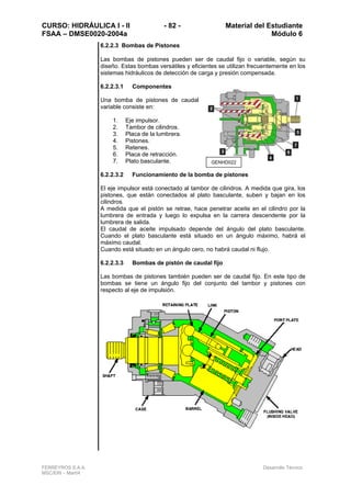 CURSO: HIDRÁULICA I - II - 82 - Material del Estudiante
FSAA – DMSE0020-2004a Módulo 6
FERREYROS S.A.A. Desarrollo Técnico
MSC/ERI – Mar04
6.2.2.3 Bombas de Pistones
Las bombas de pistones pueden ser de caudal fijo o variable, según su
diseño. Estas bombas versátiles y eficientes se utilizan frecuentemente en los
sistemas hidráulicos de detección de carga y presión compensada.
6.2.2.3.1 Componentes
Una bomba de pistones de caudal
variable consiste en:
1. Eje impulsor.
2. Tambor de cilindros.
3. Placa de la lumbrera.
4. Pistones.
5. Retenes.
6. Placa de retracción.
7. Plato basculante.
6.2.2.3.2 Funcionamiento de la bomba de pistones
El eje impulsor está conectado al tambor de cilindros. A medida que gira, los
pistones, que están conectados al plato basculante, suben y bajan en los
cilindros.
A medida que el pistón se retrae, hace penetrar aceite en el cilindro por la
lumbrera de entrada y luego lo expulsa en la carrera descendente por la
lumbrera de salida.
El caudal de aceite impulsado depende del ángulo del plato basculante.
Cuando el plato basculante está situado en un ángulo máximo, habrá el
máximo caudal.
Cuando está situado en un ángulo cero, no habrá caudal ni flujo.
6.2.2.3.3 Bombas de pistón de caudal fijo
Las bombas de pistones también pueden ser de caudal fijo. En este tipo de
bombas se tiene un ángulo fijo del conjunto del tambor y pistones con
respecto al eje de impulsión.
GENHD022
 