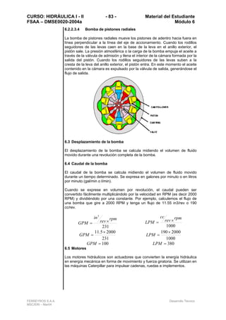 CURSO: HIDRÁULICA I - II - 83 - Material del Estudiante
FSAA – DMSE0020-2004a Módulo 6
FERREYROS S.A.A. Desarrollo Técnico
MSC/ERI – Mar04
6.2.2.3.4 Bomba de pistones radiales
La bomba de pistones radiales mueve los pistones de adentro hacia fuera en
línea perpendicular a la línea del eje de accionamiento. Cuando los rodillos
seguidores de las levas caen en la base de la leva en el anillo exterior, el
pistón sale. La presión atmosférica o la carga de la bomba empuja el aceite a
través de la válvula de admisión y llena el interior de la cámara formada por la
salida del pistón. Cuando los rodillos seguidores de las levas suben a la
cresta de la leva del anillo exterior, el pistón entra. En este momento el aceite
contenido en la cámara es expulsado por la válvula de salida, generándose el
flujo de salida.
6.3 Desplazamiento de la bomba
El desplazamiento de la bomba se calcula midiendo el volumen de fluido
movido durante una revolución completa de la bomba.
6.4 Caudal de la bomba
El caudal de la bomba se calcula midiendo el volumen de fluido movido
durante un tiempo determinado. Se expresa en galones por minuto o en litros
por minuto (gal/min o l/min).
Cuando se exprese en volumen por revolución, el caudal pueden ser
convertido fácilmente multiplicándolo por la velocidad en RPM (es decir 2000
RPM) y dividiéndolo por una constante. Por ejemplo, calculemos el flujo de
una bomba que gire a 2000 RPM y tenga un flujo de 11.55 in3/rev o 190
cc/rev.
231
3
rpm
rev
in
GPM ×=
1000
rpm
rev
cc
LPM ×=
231
20005.11 ×
=GPM
1000
2000190×
=LPM
100=GPM 380=LPM
6.5 Motores
Los motores hidráulicos son actuadores que convierten la energía hidráulica
en energía mecánica en forma de movimiento y fuerza giratoria. Se utilizan en
las máquinas Caterpillar para impulsar cadenas, ruedas e implementos.
 