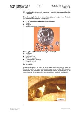 CURSO: HIDRÁULICA I - II - 85 - Material del Estudiante
FSAA – DMSE0020-2004a Módulo 6
FERREYROS S.A.A. Desarrollo Técnico
MSC/ERI – Mar04
6.7 Localización, solución de problemas y atención técnica para bombas
y motores
El rendimiento y la vida útil de las bombas hidráulicas pueden verse afectados
por una serie de condiciones de operación.
6.7.1 ¿Cómo fallan las bombas y los motores?
Fugas.
Desgaste.
Componentes rotos o averiados.
6.7.2 ¿Por qué fallan las bombas y los motores?
Cavitación.
Aireación.
Contaminación.
Fluido inadecuado.
Exceso de calor / presión.
Desgaste normal.
6.8 Cavitación
Cuando una bomba o un motor no recibe aceite o recibe muy poco aceite, se
forman cavidades de vapor que se desintegran en la bomba. Esto ocasiona
implosiones que desgastan los componentes internos de la bomba o del
motor. Además los componentes se rayan debido a la falta de lubricación.
GENHD023
 