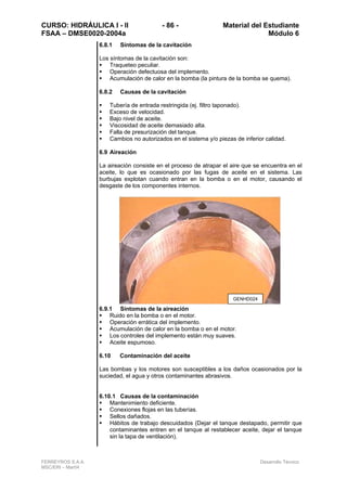 CURSO: HIDRÁULICA I - II - 86 - Material del Estudiante
FSAA – DMSE0020-2004a Módulo 6
FERREYROS S.A.A. Desarrollo Técnico
MSC/ERI – Mar04
6.8.1 Síntomas de la cavitación
Los síntomas de la cavitación son:
Traqueteo peculiar.
Operación defectuosa del implemento.
Acumulación de calor en la bomba (la pintura de la bomba se quema).
6.8.2 Causas de la cavitación
Tubería de entrada restringida (ej. filtro taponado).
Exceso de velocidad.
Bajo nivel de aceite.
Viscosidad de aceite demasiado alta.
Falla de presurización del tanque.
Cambios no autorizados en el sistema y/o piezas de inferior calidad.
6.9 Aireación
La aireación consiste en el proceso de atrapar el aire que se encuentra en el
aceite, lo que es ocasionado por las fugas de aceite en el sistema. Las
burbujas explotan cuando entran en la bomba o en el motor, causando el
desgaste de los componentes internos.
6.9.1 Síntomas de la aireación
Ruido en la bomba o en el motor.
Operación errática del implemento.
Acumulación de calor en la bomba o en el motor.
Los controles del implemento están muy suaves.
Aceite espumoso.
6.10 Contaminación del aceite
Las bombas y los motores son susceptibles a los daños ocasionados por la
suciedad, el agua y otros contaminantes abrasivos.
6.10.1 Causas de la contaminación
Mantenimiento deficiente.
Conexiones flojas en las tuberías.
Sellos dañados.
Hábitos de trabajo descuidados (Dejar el tanque destapado, permitir que
contaminantes entren en el tanque al restablecer aceite, dejar el tanque
sin la tapa de ventilación).
GENHD024
 