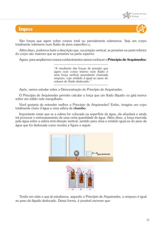 11
Empuxo
São forças que agem sobre corpos total ou parcialmente submersos. Seja um corpo
totalmente submerso num fluido de peso específico y.
Além disso, podemos fazer a descrição que, na posição vertical, as pressões na parte inferior
do corpo são maiores que as pressões na parte superior.
Agora, para ampliarmos nossos conhecimentos vamos conhecer o Princípio de Arquimedes:
“A resultante das forças de pressão que
agem num corpo imerso num fluido é
uma força vertical ascendente chamada
empuxo, cujo módulo é igual ao peso do
volume do fluido deslocado.”
Após, vamos estudar sobre a Demonstração do Princípio de Arquimedes:
O Princípio de Arquimedes permite calcular a força que um fluido (líquido ou gás) exerce
sobre um sólido nele mergulhado.
Você gostaria de entender melhor o Princípio de Arquimedes? Então, imagine um copo
totalmente cheio d’água e uma esfera de chumbo.
Importante notar que se a esfera for colocada na superfície da água, ela afundará e ainda
irá provocar o extravasamento de uma certa quantidade de água. Além disso, a força exercida
pela água sobre a esfera terá direção vertical, sentido para cima e módulo igual ao do peso da
água que foi deslocada como mostra a figura a seguir:
Tendo em vista o que já estudamos, segundo o Princípio de Arquimedes, o empuxo é igual
ao peso do líquido deslocado. Dessa forma, é possível escrever que:
 