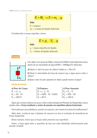 12
Unidade: Hidrostática – Manômetro e Empuxo
.L LE W E m g= → =
Onde:
E = empuxo
mL
= a massa do líquido deslocado
Considerando a massa específica, temos:
. .L LE V gρ=
Onde:
ρL
= massa específica do líquido
VL
= volume de líquido deslocado
Exemplo
Um objeto com massa de 20kg e volume de 0,002m³ está totalmente imerso
dentro de um reservatório de água (rH2O = 1000kg/m³), determine:
a) Qual é o valor do peso do objeto? (utilize g = 10m/s²)
b) Qual é a intensidade da força de empuxo que a água exerce sobre o
objeto?
c) Qual o valor do peso aparente do objeto quando imerso na água?
Solução do Exemplo
a) Peso do Corpo:
PC
= m . g
PC
= 20 . 10
PC
= 200 N
b) Empuxo:
E = ρ . g . Vc
E = 1000 . 10 . 0,002
E = 20 N
c) Peso Aparente
PA
= PC
– E
PA
= 200 – 20
PA
= 180 N
Agora que você já conheceu um pouco sobre a demonstração do Princípio de Arquimedes, vamos
estudar sobre a Força resultante e centro de pressão em superfícies planas horizontais.
Você sabia que uma substância, quando em repouso, não resiste às tensões de cisalhamento?
Além disso, conclui-se que a hipótese de repouso nos leva à conclusão da inexistência de
forças tangenciais.
Dessa maneira, temos que as forças estão presentes nas superfícies.
Assim, a força agirá sobre a superfície da área por estar distribuída uniformemente pela
pressão recebida.
 