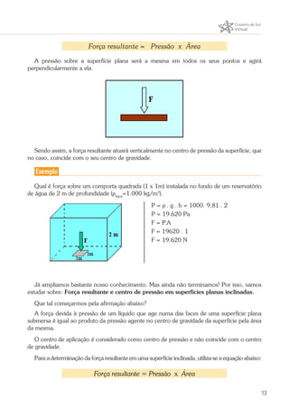 13
Força resultante = Pressão x Área
A pressão sobre a superfície plana será a mesma em todos os seus pontos e agirá
perpendicularmente a ela.
Sendo assim, a força resultante atuará verticalmente no centro de pressão da superfície, que
no caso, coincide com o seu centro de gravidade.
Exemplo
Qual é força sobre um comporta quadrada (1 x 1m) instalada no fundo de um reservatório
de água de 2 m de profundidade (ρágua
=1.000 kg/m3
).
P = ρ . g . h = 1000. 9,81 . 2
P = 19.620 Pa
F = P.A
F = 19620 . 1
F = 19.620 N
Já ampliamos bastante nosso conhecimento. Mas ainda não terminamos! Por isso, vamos
estudar sobre: Força resultante e centro de pressão em superfícies planas inclinadas.
Que tal começarmos pela afirmação abaixo?
A força devida à pressão de um líquido que age numa das faces de uma superfície plana
submersa é igual ao produto da pressão agente no centro de gravidade da superfície pela área
da mesma.
O centro de aplicação é considerado como centro de pressão e não coincide com o centro
de gravidade.
Para a determinação da força resultante em uma superfície inclinada, utiliza-se a equação abaixo:
Força resultante = Pressão x Área
 