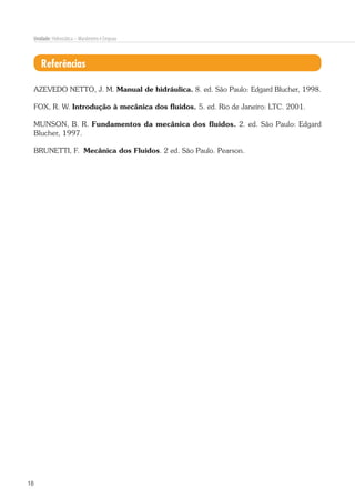 18
Unidade: Hidrostática – Manômetro e Empuxo
Referências
AZEVEDO NETTO, J. M. Manual de hidráulica. 8. ed. São Paulo: Edgard Blucher, 1998.
FOX, R. W. Introdução à mecânica dos fluidos. 5. ed. Rio de Janeiro: LTC. 2001.
MUNSON, B. R. Fundamentos da mecânica dos fluidos. 2. ed. São Paulo: Edgard
Blucher, 1997.
BRUNETTI, F. Mecânica dos Fluidos. 2 ed. São Paulo. Pearson.
 