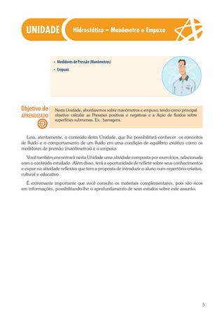 5
•	 Medidores de Pressão (Manômetros)
•	 Empuxo
Nesta Unidade, abordaremos sobre manômetros e empuxo, tendo como principal
objetivo calcular as Pressões positivas e negativas e a Ação de fluidos sobre
superfícies submersas. Ex.: barragens.
Leia, atentamente, o conteúdo desta Unidade, que lhe possibilitará conhecer os conceitos
de fluido e o comportamento de um fluido em uma condição de equilíbrio estático como os
medidores de pressão (manômetros) e o empuxo.
Você também encontrará nesta Unidade uma atividade composta por exercícios, relacionada
com o conteúdo estudado. Além disso, terá a oportunidade de refletir sobre seus conhecimentos
e expor na atividade reflexiva que tem a proposta de introduzir o aluno num repertório criativo,
cultural e educativo.
É extremante importante que você consulte os materiais complementares, pois são ricos
em informações, possibilitando-lhe o aprofundamento de seus estudos sobre este assunto.
Hidrostática – Manômetro e Empuxo
 