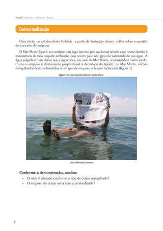 6
Unidade: Hidrostática – Manômetro e Empuxo
Contextualização
Para iniciar os estudos desta Unidade, a partir da ilustração abaixo, reflita sobre a questão
do conceito do empuxo:
O Mar Morto (que é, na verdade, um lago famoso por sua lama) recebe esse nome devido à
inexistência de vida naquele ambiente. Isso ocorre pelo alto grau de salinidade de sua água. A
água salgada é mais densa que a água doce; no caso do Mar Morto, a densidade é maior ainda.
Como o empuxo é diretamente proporcional à densidade do líquido, no Mar Morto, corpos
mergulhados ficam submetidos a um grande empuxo e boiam facilmente (figura 1).
Figura1: Um corpo boiando facilmente no Mar Morto .
Fonte:Wikimedia Commons
Conforme a demonstração, analise:
»» O nível é alterado conforme o tipo de corpo mergulhado?
»» O empuxo no corpo varia com a profundidade?
 
