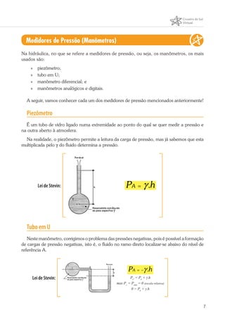 7
Medidores de Pressão (Manômetros)
Na hidráulica, no que se refere a medidores de pressão, ou seja, os manômetros, os mais
usados são:
»» piezômetro;
»» tubo em U;
»» manômetro diferencial; e
»» manômetros analógicos e digitais.
A seguir, vamos conhecer cada um dos medidores de pressão mencionados anteriormente!
Piezômetro
É um tubo de vidro ligado numa extremidade ao ponto do qual se quer medir a pressão e
na outra aberto à atmosfera.
Na realidade, o piezômetro permite a leitura da carga de pressão, mas já sabemos que esta
multiplicada pelo γ do fluido determina a pressão.
Lei de Stevin: .AP hγ=
Tubo em U
Neste manômetro, corrigimos o problema das pressões negativas, pois é possível a formação
de cargas de pressão negativas, isto é, o fluido no ramo direto localizar-se abaixo do nível de
referência A.
Lei de Stevin:
.AP hγ= −
PC
= PA
+ γ.h
mas Pc
= Patm
= 0 (escala relativa)
0 = PA
+ γ.h
 