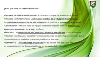 ¿Para qué sirve un sistema hidráulico?
•Procesos de fabricación industrial – Al hacer muchos tipos de productos los sitemas
hidráulicos son fundamentales. Las líneas de montaje de producción de automóviles,
las máquinas de producción de alta resistencia, al igual que la impresión a gran escala.
•Construcción – Más que nada los equipos pesados la emplean, como las excavadoras,
ascensores populares, las grúas y similares.
•Aviación – Las aeronaves de alta velocidad, aviones y jets militares. Con los sistemas
hidráulicos en estos casos se realizan funciones del cuerpo fijo, como lo puede ser si se quiere
cambiar el paso de una hélice o al desplegar el tren de aterrizaje.
•Submarinos – Los submarinos hidráulicos que se hicieron muy populares después de 1945
en comparación con los de energía eléctrica por su efectividad y eficiencia.
 