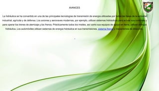 AVANCES
La hidráulica se ha convertido en una de las principales tecnologías de transmisión de energía utilizadas por todas las fases de la actividad
industrial, agrícola y de defensa. Los aviones y aeronaves modernas, por ejemplo, utilizan sistemas hidráulicos para activar sus controles y
para operar los trenes de aterrizaje y los frenos. Prácticamente todos los misiles, así como sus equipos de apoyo en tierra, utilizan energía
hidráulica. Los automóviles utilizan sistemas de energía hidráulica en sus transmisiones, sistema frenos y mecanismos de dirección.
.
 