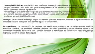 La energía hidráulica o energía hídrica es una fuente de energía renovable que aprovecha la caída
de agua desde una cierta altura para generar energía eléctrica. Se aprovecha así la energía cinética
de una corriente o salto de agua natural.
Para conseguir aprovechar esa energía se aprovechan los recursos tal y como surgen en la naturaleza
(por ejemplo, cataratas, gargantas, etc.) o se construyen presas. Las instalaciones más comunes hoy
en día son las centrales hidroeléctricas
Ventajas: Es una fuente de energía limpia, sin residuos y fácil de almacenar. Además, el agua almacenada en
embalses situados en lugares altos permite regular el caudal del río.
Inconvenientes: La construcción de centrales hidroeléctricas es costosa y se necesitan grandes tendidos
eléctricos. Además, los embalses producen pérdidas de suelo productivo y fauna terrestre debido a la
inundación del terreno destinado a ellos. También provocan la disminución del caudal de los ríos y arroyos bajo
la presa y alteran la calidad de las aguas
 