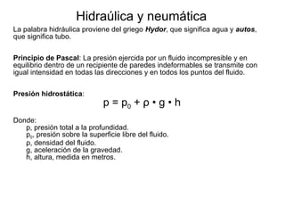 Hidraúlica y neumática
La palabra hidráulica proviene del griego Hydor, que significa agua y autos,
que significa tubo.
Principio de Pascal: La presión ejercida por un fluido incompresible y en
equilibrio dentro de un recipiente de paredes indeformables se transmite con
igual intensidad en todas las direcciones y en todos los puntos del fluido.
Presión hidrostática:

p = p0 + ρ • g • h

Donde:
p, presión total a la profundidad.
p0, presión sobre la superficie libre del fluido.
ρ, densidad del fluido.
g, aceleración de la gravedad.
h, altura, medida en metros.

 